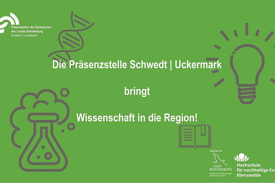 Vor grünem Hintergrund und wissenschaftlichen Symbolen steht "Die Präsenzstelle Schwedt l Uckermark bringt Wissenschaft in die Region". Oben links ist das Logo der Präsenzstelle. Unten rechts das Logo der HNE Eberswalde und das Förderlogo des Landes Brandenburg.